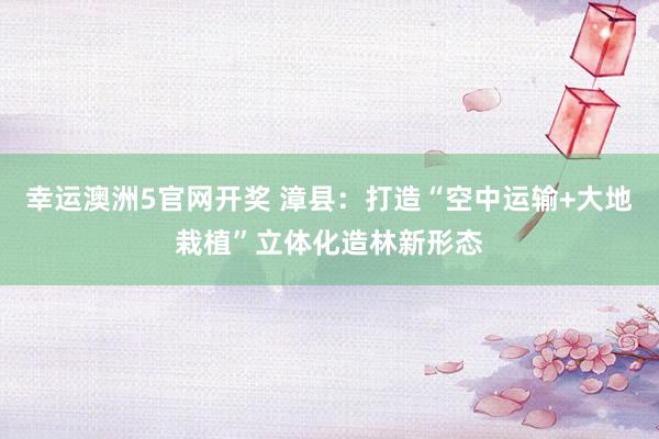 幸运澳洲5官网开奖 漳县：打造“空中运输+大地栽植”立体化造林新形态