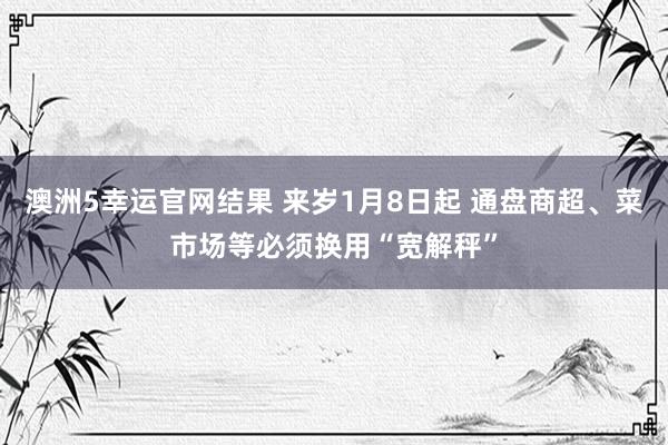 澳洲5幸运官网结果 来岁1月8日起 通盘商超、菜市场等必须换用“宽解秤”