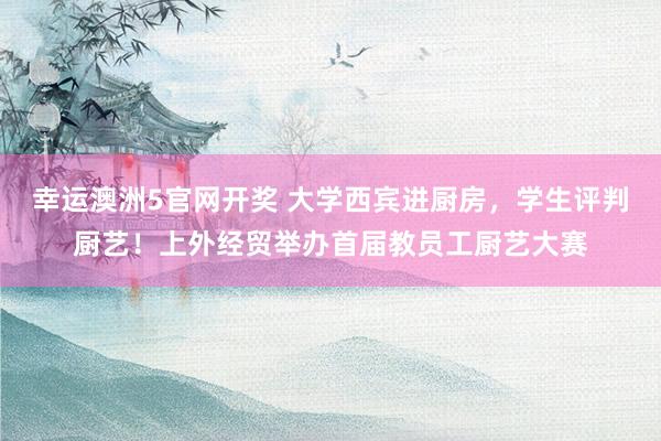 幸运澳洲5官网开奖 大学西宾进厨房，学生评判厨艺！上外经贸举办首届教员工厨艺大赛