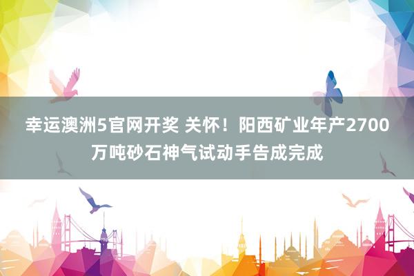 幸运澳洲5官网开奖 关怀！阳西矿业年产2700万吨砂石神气试动手告成完成