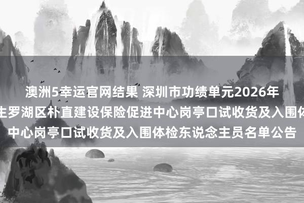 澳洲5幸运官网结果 深圳市功绩单元2026年鸠合公开招聘高校毕业生罗湖区朴直建设保险促进中心岗亭口试收货及入围体检东说念主员名单公告