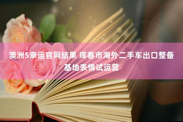 澳洲5幸运官网结果 珲春市海外二手车出口整备基地表情试运营