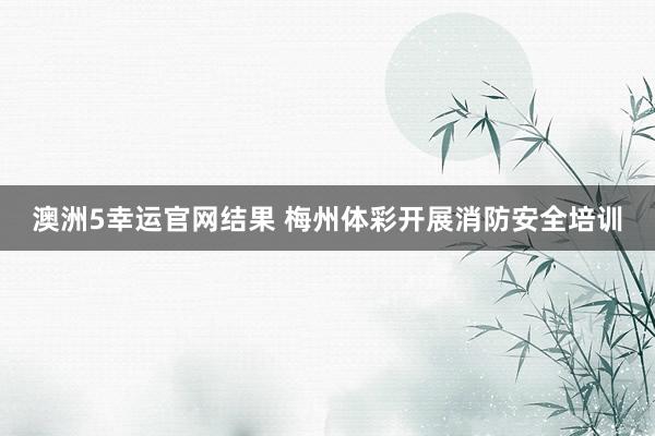澳洲5幸运官网结果 梅州体彩开展消防安全培训