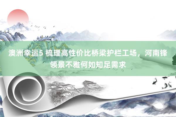 澳洲幸运5 梳理高性价比桥梁护栏工场，河南锋领景不雅何如知足需求