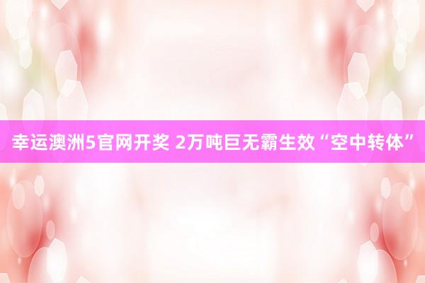 幸运澳洲5官网开奖 2万吨巨无霸生效“空中转体”