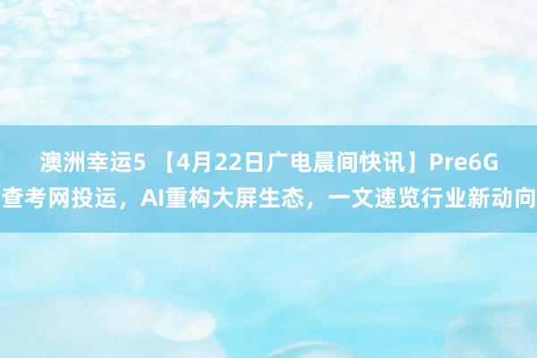 澳洲幸运5 【4月22日广电晨间快讯】Pre6G查考网投运，AI重构大屏生态，一文速览行业新动向