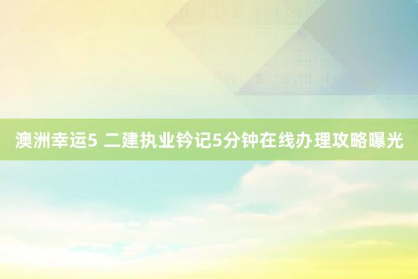 澳洲幸运5 二建执业钤记5分钟在线办理攻略曝光