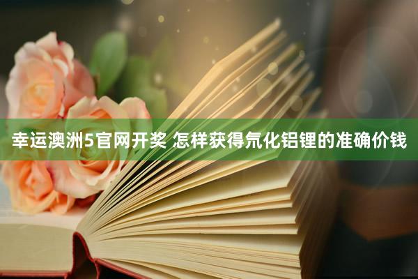 幸运澳洲5官网开奖 怎样获得氘化铝锂的准确价钱