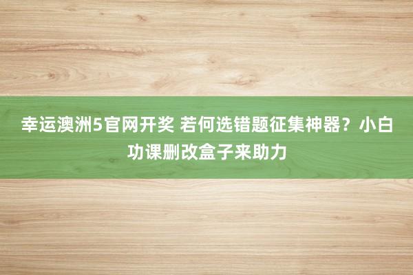 幸运澳洲5官网开奖 若何选错题征集神器？小白功课删改盒子来助力