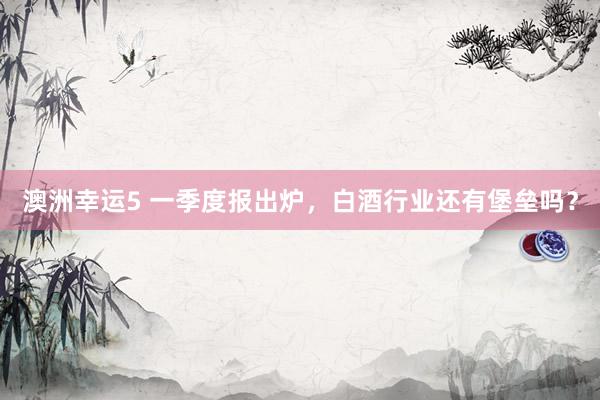 澳洲幸运5 一季度报出炉，白酒行业还有堡垒吗？