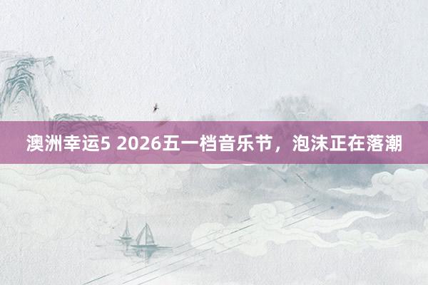 澳洲幸运5 2026五一档音乐节，泡沫正在落潮