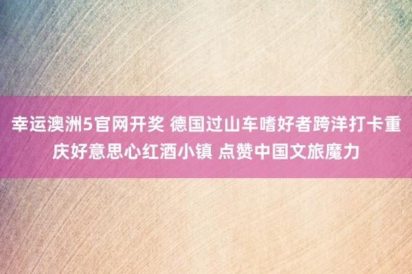 幸运澳洲5官网开奖 德国过山车嗜好者跨洋打卡重庆好意思心红酒小镇 点赞中国文旅魔力