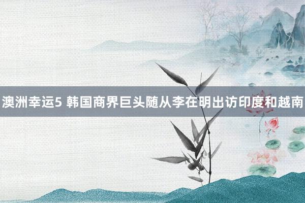 澳洲幸运5 韩国商界巨头随从李在明出访印度和越南
