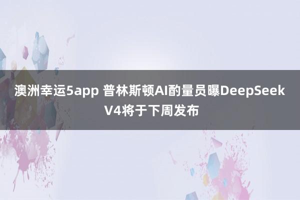 澳洲幸运5app 普林斯顿AI酌量员曝DeepSeek V4将于下周发布