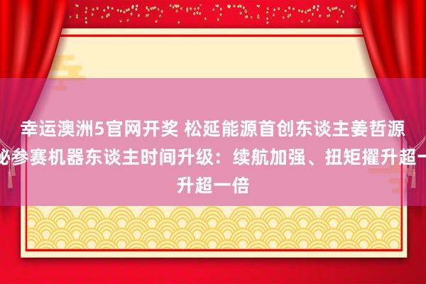 幸运澳洲5官网开奖 松延能源首创东谈主姜哲源揭秘参赛机器东谈主时间升级：续航加强、扭矩擢升超一倍