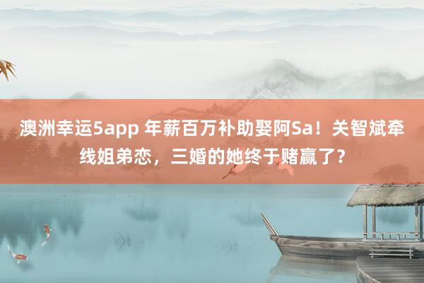 澳洲幸运5app 年薪百万补助娶阿Sa！关智斌牵线姐弟恋，三婚的她终于赌赢了？