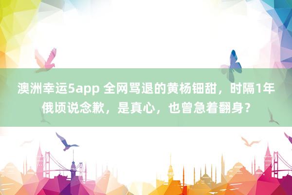 澳洲幸运5app 全网骂退的黄杨钿甜，时隔1年俄顷说念歉，是真心，也曾急着翻身？
