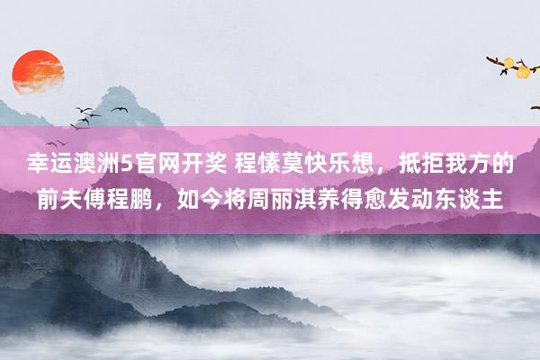 幸运澳洲5官网开奖 程愫莫快乐想，抵拒我方的前夫傅程鹏，如今将周丽淇养得愈发动东谈主