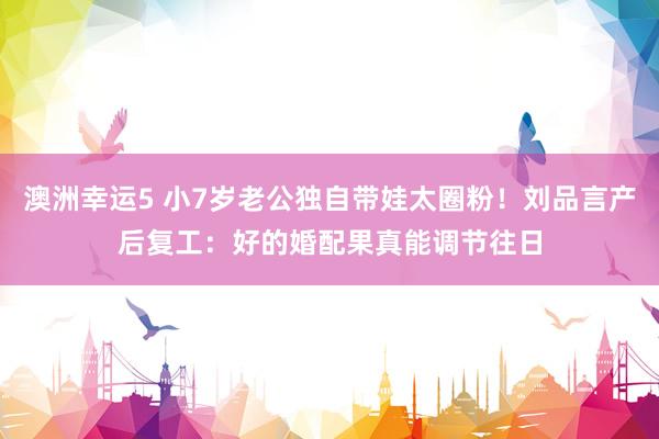 澳洲幸运5 小7岁老公独自带娃太圈粉！刘品言产后复工：好的婚配果真能调节往日