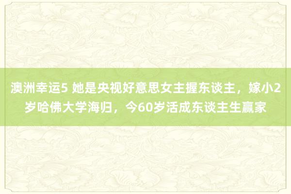 澳洲幸运5 她是央视好意思女主握东谈主，嫁小2岁哈佛大学海归，今60岁活成东谈主生赢家