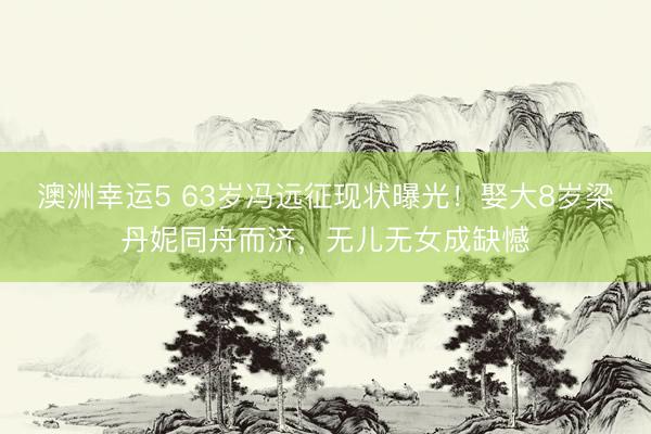 澳洲幸运5 63岁冯远征现状曝光！娶大8岁梁丹妮同舟而济，无儿无女成缺憾