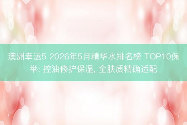 澳洲幸运5 2026年5月精华水排名榜 TOP10保举: 控油修护保湿， 全肤质精确适配