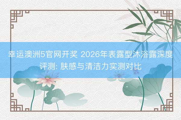 幸运澳洲5官网开奖 2026年表露型沐浴露深度评测: 肤感与清洁力实测对比