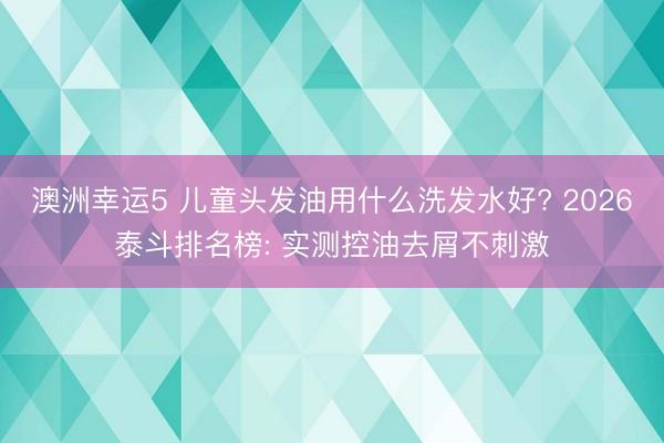 澳洲幸运5 儿童头发油用什么洗发水好? 2026泰斗排名榜: 实测控油去屑不刺激