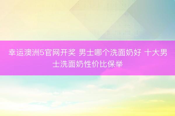 幸运澳洲5官网开奖 男士哪个洗面奶好 十大男士洗面奶性价比保举
