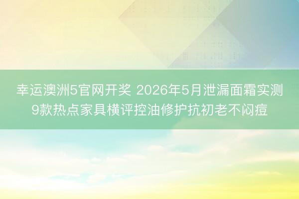 幸运澳洲5官网开奖 2026年5月泄漏面霜实测9款热点家具横评控油修护抗初老不闷痘