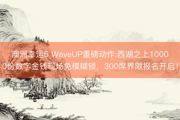 澳洲幸运5 WaveUP重磅动作:西湖之上10000份数字金钱现场免模糊锁，300席界限报名开启！