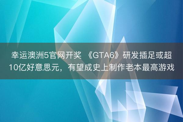 幸运澳洲5官网开奖 《GTA6》研发插足或超10亿好意思元，有望成史上制作老本最高游戏