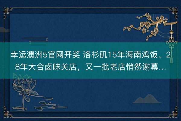 幸运澳洲5官网开奖 洛杉矶15年海南鸡饭、28年大合卤味关店，又一批老店悄然谢幕…