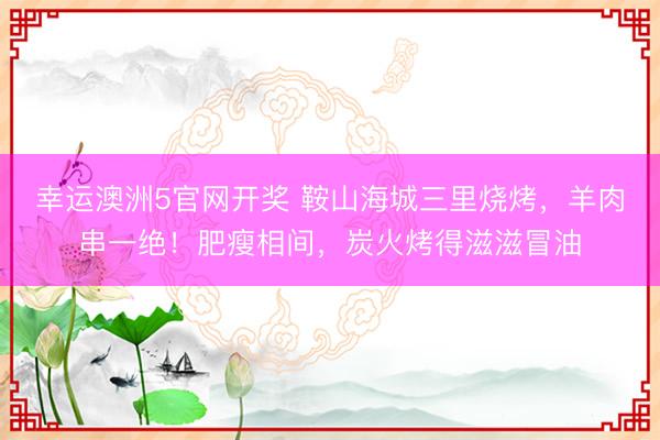 幸运澳洲5官网开奖 鞍山海城三里烧烤，羊肉串一绝！肥瘦相间，炭火烤得滋滋冒油