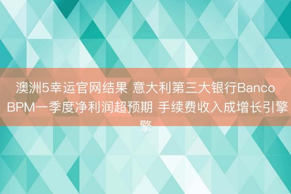 澳洲5幸运官网结果 意大利第三大银行Banco BPM一季度净利润超预期 手续费收入成增长引擎